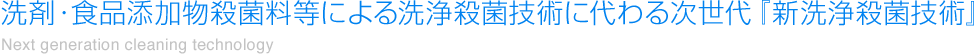 洗剤・食品添加物殺菌料等による洗浄殺菌技術に代わる次世代『新洗浄殺菌技術』