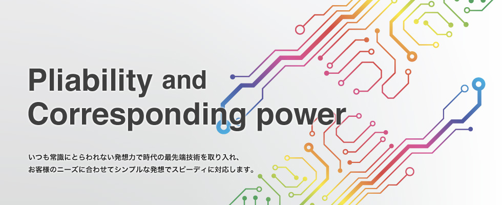 いつも常識にとらわれない発想力で時代の最先端技術を取り入れ、お客様のニーズに合わせてシンプルな発想でスピーディに対応します。